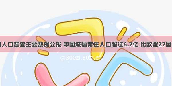 据第六次全国人口普查主要数据公报 中国城镇常住人口超过6.7亿 比欧盟27国的总人口还多