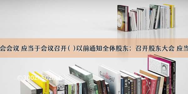 召开股东会会议 应当于会议召开(  )以前通知全体股东；召开股东大会 应当将会议审