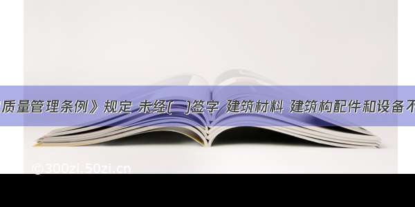 《建设工程质量管理条例》规定 未经(  )签字 建筑材料 建筑构配件和设备不得在工程上