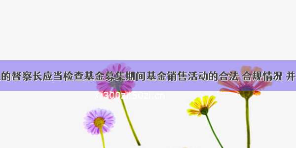 基金管理人的督察长应当检查基金募集期间基金销售活动的合法 合规情况 并自基金募集