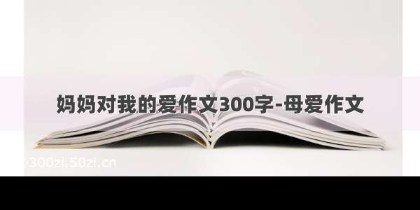 妈妈对我的爱作文300字-母爱作文