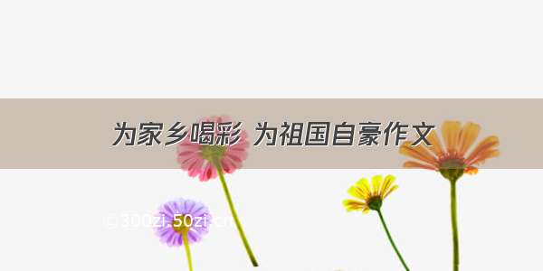 为家乡喝彩 为祖国自豪作文