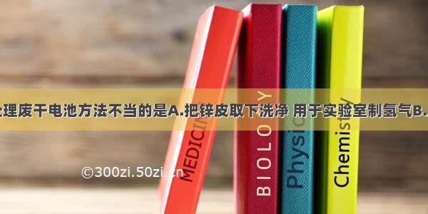 单选题以下处理废干电池方法不当的是A.把锌皮取下洗净 用于实验室制氢气B.用碳棒作电极