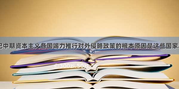 单选题19世纪中期资本主义各国竭力推行对外侵略政策的根本原因是这些国家A.工业革命发