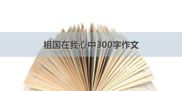 祖国在我心中300字作文