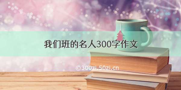 我们班的名人300字作文