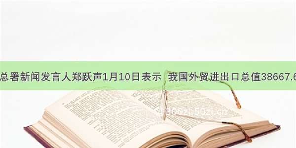 海关总署新闻发言人郑跃声1月10日表示  我国外贸进出口总值38667.6亿美