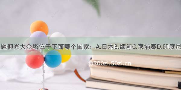 单选题仰光大金塔位于下面哪个国家：A.日本B.缅甸C.柬埔寨D.印度尼西亚