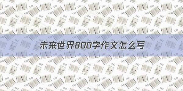 未来世界800字作文怎么写