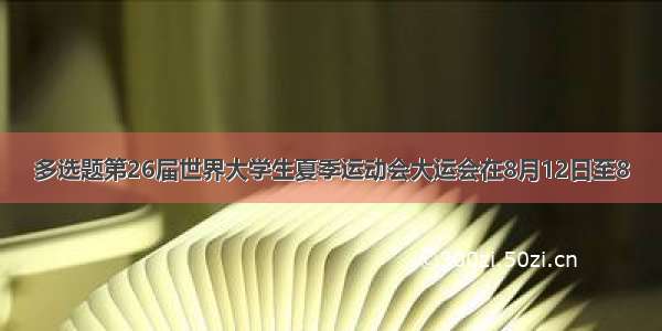 多选题第26届世界大学生夏季运动会大运会在8月12日至8