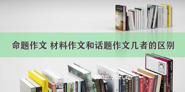 命题作文 材料作文和话题作文几者的区别