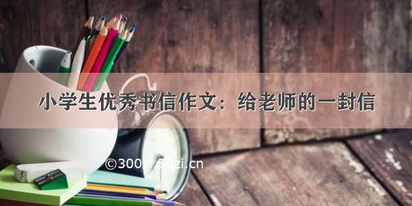 小学生优秀书信作文：给老师的一封信