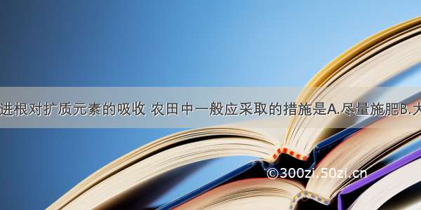 单选题为促进根对扩质元素的吸收 农田中一般应采取的措施是A.尽量施肥B.大量灌溉C.疏