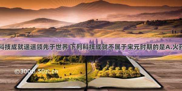 我国古代的科技成就遥遥领先于世界 下列科技成就不属于宋元时期的是A.火药广泛应用于