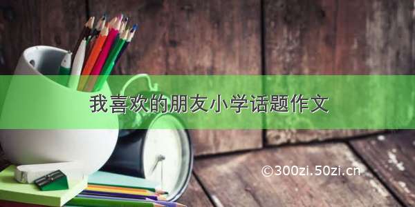 我喜欢的朋友小学话题作文