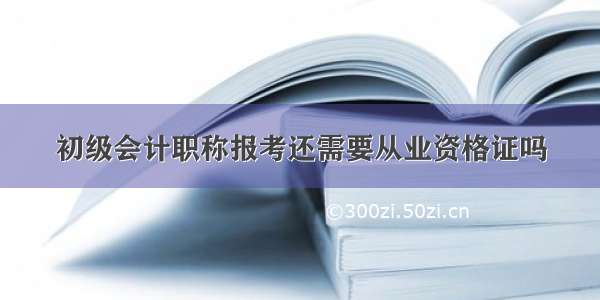 初级会计职称报考还需要从业资格证吗