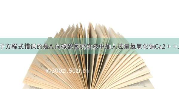 下列反应的离子方程式错误的是A.向碳酸氢钙溶液中加人过量氢氧化钠Ca2＋＋2HCO3－＋2O