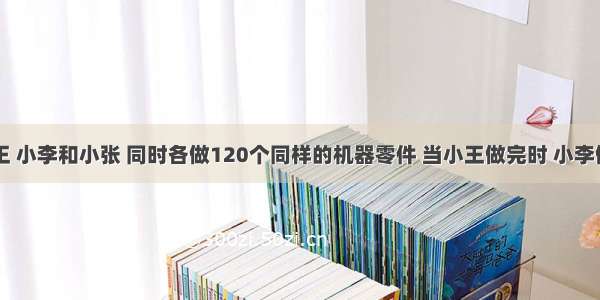 单选题小王 小李和小张 同时各做120个同样的机器零件 当小王做完时 小李做了100个