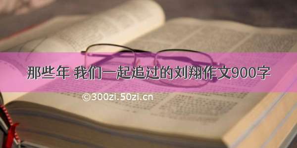 那些年 我们一起追过的刘翔作文900字