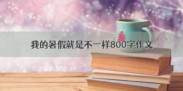 我的暑假就是不一样800字作文