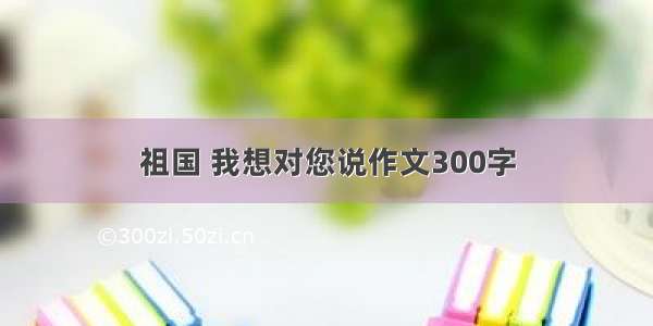 祖国 我想对您说作文300字