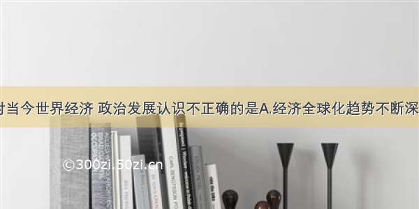 单选题下列对当今世界经济 政治发展认识不正确的是A.经济全球化趋势不断深化B.世界格局