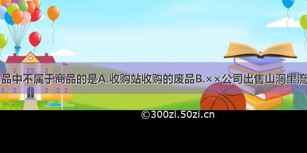 单选题下列物品中不属于商品的是A.收购站收购的废品B.××公司出售山洞里流出的天然矿泉