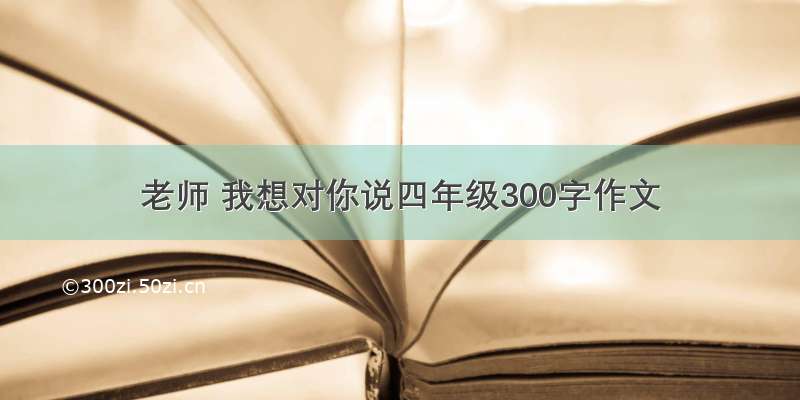 老师 我想对你说四年级300字作文