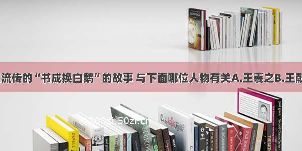 单选题民间流传的“书成换白鹅”的故事 与下面哪位人物有关A.王羲之B.王献之C.李白D