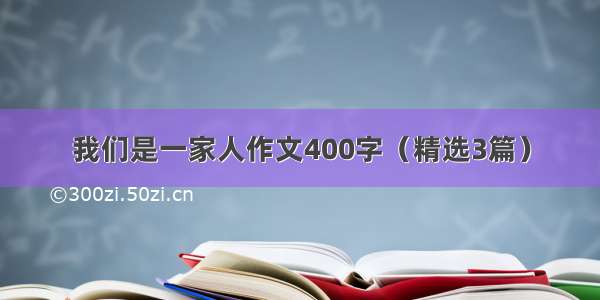 我们是一家人作文400字（精选3篇）