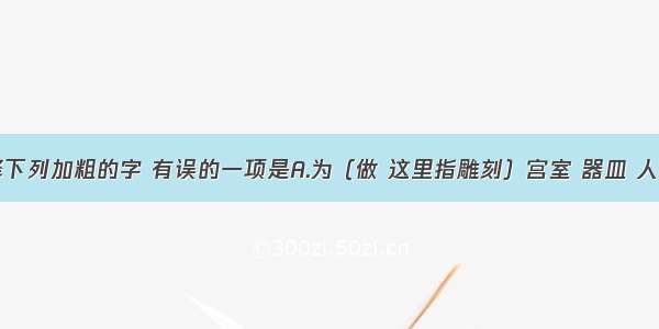 单选题解释下列加粗的字 有误的一项是A.为（做 这里指雕刻）宫室 器皿 人物。B.尝贻