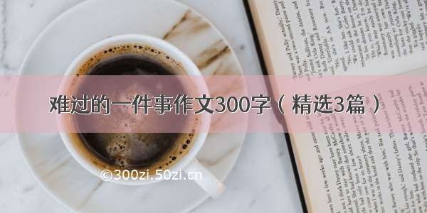 难过的一件事作文300字（精选3篇）