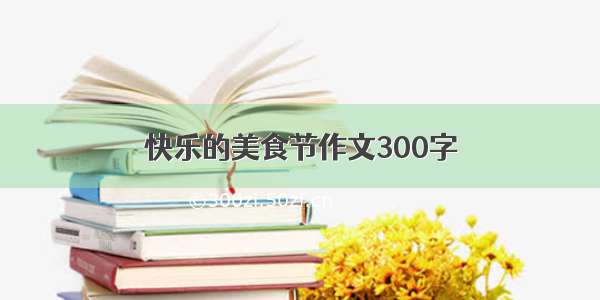 快乐的美食节作文300字