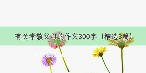 有关孝敬父母的作文300字（精选3篇）