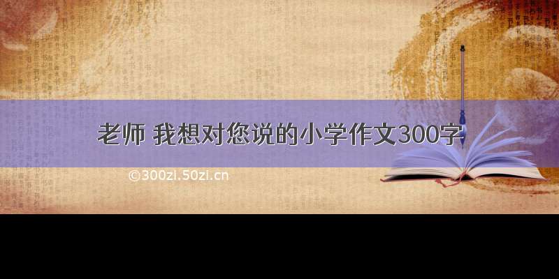 老师 我想对您说的小学作文300字