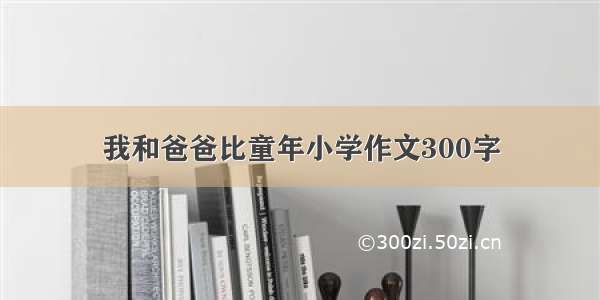 我和爸爸比童年小学作文300字