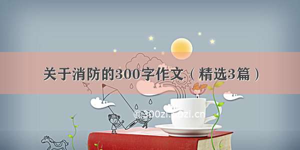 关于消防的300字作文（精选3篇）