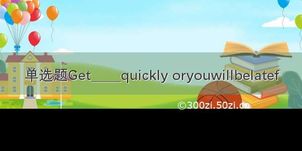 单选题Get_____quickly oryouwillbelatef