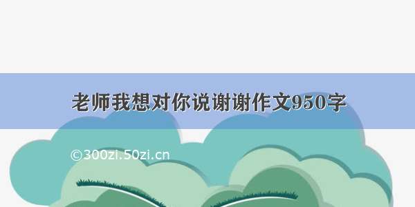 老师我想对你说谢谢作文950字