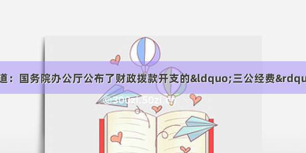 据中央电视台报道：国务院办公厅公布了财政拨款开支的“三公经费”支出决算和20