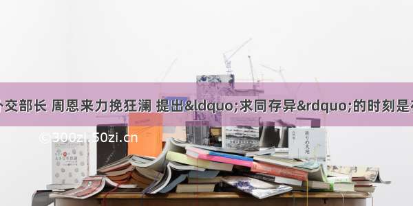 作为新中国首任外交部长 周恩来力挽狂澜 提出“求同存异”的时刻是在：A.访问印度B.