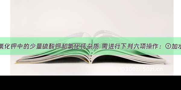 为除去混在氯化钾中的少量硫酸钾和氯化钙杂质 需进行下列六项操作：①加水溶解②加热