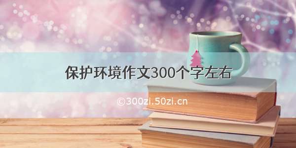 保护环境作文300个字左右