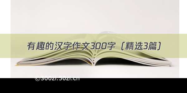 有趣的汉字作文300字（精选3篇）
