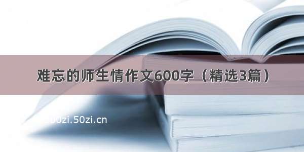 难忘的师生情作文600字（精选3篇）