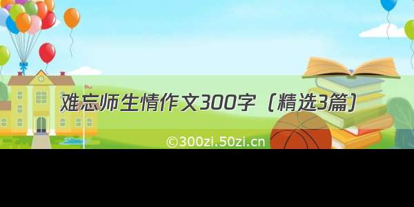 难忘师生情作文300字（精选3篇）