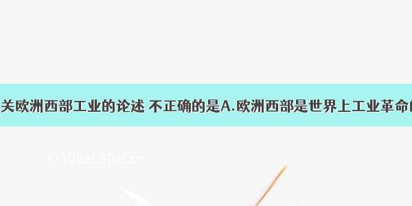 单选题下列有关欧洲西部工业的论述 不正确的是A.欧洲西部是世界上工业革命的发祥地B.本