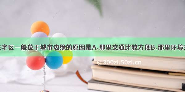 单选题高级住宅区一般位于城市边缘的原因是A.那里交通比较方便B.那里环境条件比较好C.