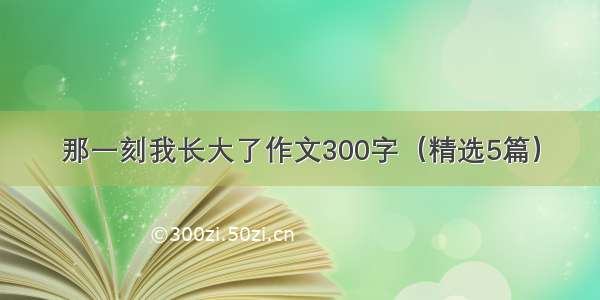 那一刻我长大了作文300字（精选5篇）