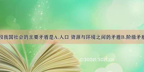 单选题现阶段我国社会的主要矛盾是A.人口 资源与环境之间的矛盾B.阶级矛盾C.人民日益